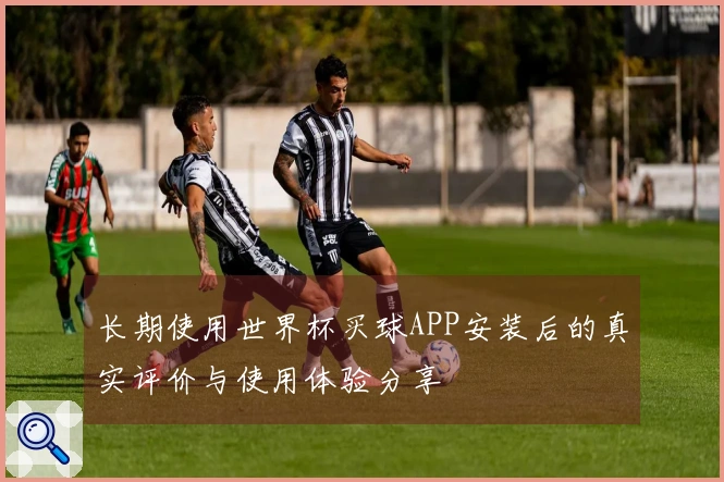长期使用世界杯买球APP安装后的真实评价与使用体验分享