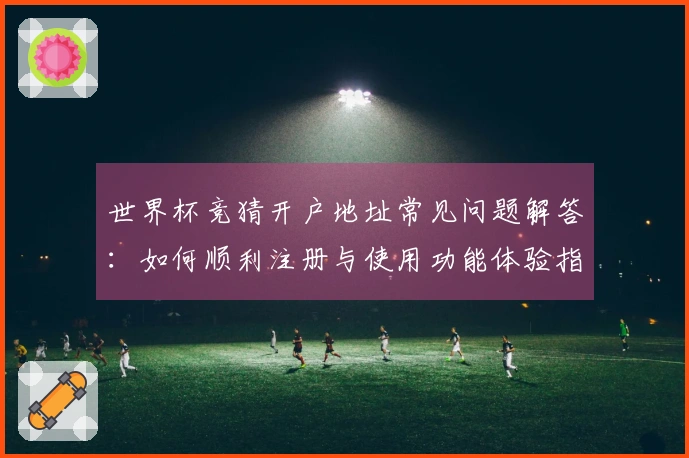 世界杯竞猜开户地址常见问题解答：如何顺利注册与使用功能体验指南