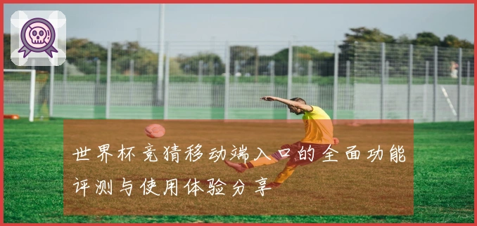 世界杯竞猜移动端入口的全面功能评测与使用体验分享